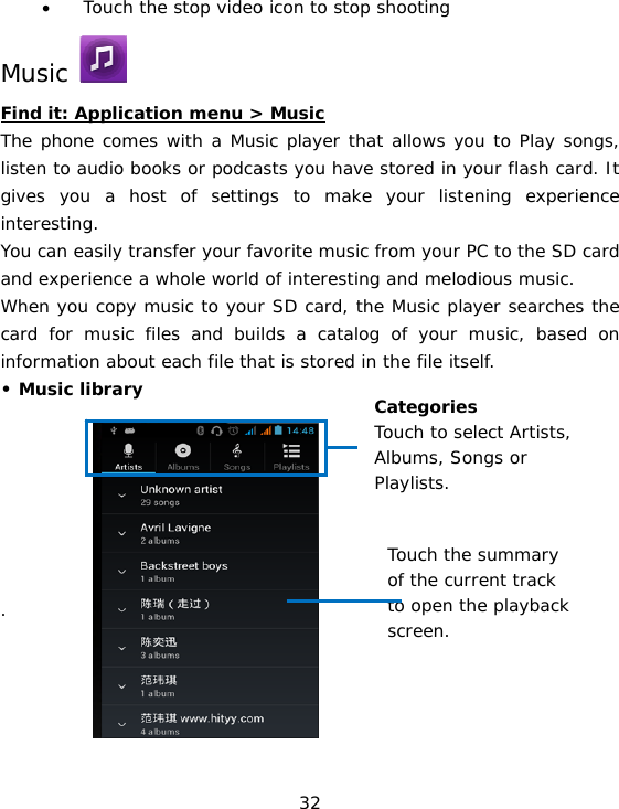 32 • Touch the stop video icon to stop shooting Music   Find it: Application menu &gt; Music The phone comes with a Music player that allows you to Play songs, listen to audio books or podcasts you have stored in your flash card. It gives you a host of settings to make your listening experience interesting. You can easily transfer your favorite music from your PC to the SD card and experience a whole world of interesting and melodious music.  When you copy music to your SD card, the Music player searches the card for music files and builds a catalog of your music, based on information about each file that is stored in the file itself.  • Music library         .      Categories Touch to select Artists, Albums, Songs or Playlists. Touch the summary  of the current track  to open the playback  screen. 