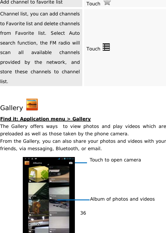 36 Add channel to favorite list  Touch   Channel list, you can add channels to Favorite list and delete channels from Favorite list. Select Auto search function, the FM radio will scan all available channels provided by the network, and store these channels to channel list. Touch   Gallery   Find it: Application menu &gt; Gallery The Gallery offers ways  to view photos and play videos which are preloaded as well as those taken by the phone camera.  From the Gallery, you can also share your photos and videos with your friends, via messaging, Bluetooth, or email. Touch to open camera Album of photos and videos 