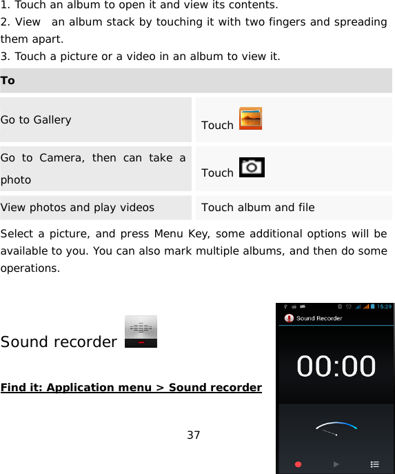 37 1. Touch an album to open it and view its contents. 2. View  an album stack by touching it with two fingers and spreading them apart. 3. Touch a picture or a video in an album to view it. ToGo to Gallery  Touch   Go to Camera, then can take a photo  Touch   View photos and play videos  Touch album and file Select a picture, and press Menu Key, some additional options will be available to you. You can also mark multiple albums, and then do some operations. Sound recorder    Find it: Application menu &gt; Sound recorder  
