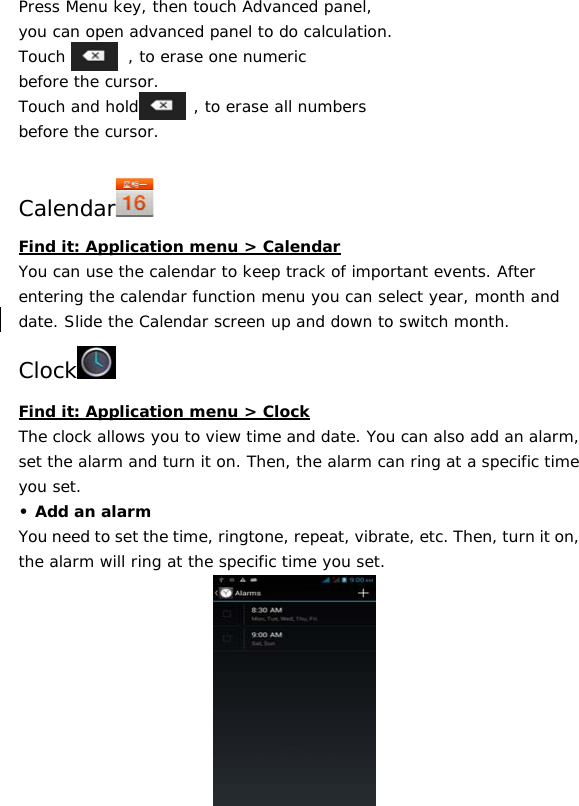 39 Press Menu key, then touch Advanced panel,  you can open advanced panel to do calculation. Touch        , to erase one numeric before the cursor. Touch and hold       , to erase all numbers before the cursor.  Calendar  Find it: Application menu &gt; Calendar You can use the calendar to keep track of important events. After entering the calendar function menu you can select year, month and date. Slide the Calendar screen up and down to switch month. Clock  Find it: Application menu &gt; Clock The clock allows you to view time and date. You can also add an alarm, set the alarm and turn it on. Then, the alarm can ring at a specific time you set.  • Add an alarm You need to set the time, ringtone, repeat, vibrate, etc. Then, turn it on, the alarm will ring at the specific time you set.      
