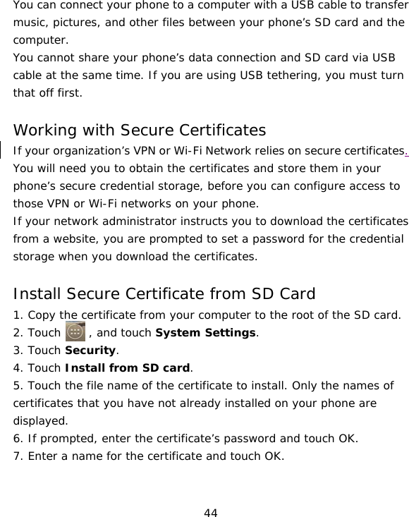 44 You can connect your phone to a computer with a USB cable to transfer music, pictures, and other files between your phone’s SD card and the computer. You cannot share your phone’s data connection and SD card via USB cable at the same time. If you are using USB tethering, you must turn that off first.  Working with Secure Certificates If your organization’s VPN or Wi-Fi Network relies on secure certificates. You will need you to obtain the certificates and store them in your phone’s secure credential storage, before you can configure access to those VPN or Wi-Fi networks on your phone. If your network administrator instructs you to download the certificates from a website, you are prompted to set a password for the credential storage when you download the certificates.  Install Secure Certificate from SD Card 1. Copy the certificate from your computer to the root of the SD card. 2. Touch     , and touch System Settings. 3. Touch Security. 4. Touch Install from SD card. 5. Touch the file name of the certificate to install. Only the names of certificates that you have not already installed on your phone are displayed. 6. If prompted, enter the certificate’s password and touch OK. 7. Enter a name for the certificate and touch OK. 