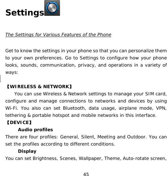 45   Settings   The Settings for Various Features of the Phone  Get to know the settings in your phone so that you can personalize them to your own preferences. Go to Settings to configure how your phone looks, sounds, communication, privacy, and operations in a variety of ways:  【WIRELESS &amp; NETWORK】     You can use Wireless &amp; Network settings to manage your SIM card, configure and manage connections to networks and devices by using Wi-Fi. You also can set Bluetooth, data usage, airplane mode, VPN, tethering &amp; portable hotspot and mobile networks in this interface.    【DEVICE】 　 Audio profiles There are four profiles: General, Silent, Meeting and Outdoor. You can set the profiles according to different conditions.  　 Display You can set Brightness, Scenes, Wallpaper, Theme, Auto-rotate screen, 
