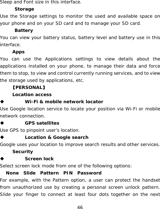 46 Sleep and Font size in this interface.  　  Storage Use the Storage settings to monitor the used and available space on your phone and on your SD card and to manage your SD card. 　  Battery  You can view your battery status, battery level and battery use in this interface. 　 Apps You can use the Applications settings to view details about the applications installed on your phone, to manage their data and force them to stop, to view and control currently running services, and to view the storage used by applications, etc.      【PERSONAL】 　 Location access  　 Wi-Fi &amp; mobile network locator Use Google location service to locate your position via Wi-Fi or mobile network connection.   　 GPS satellites  Use GPS to pinpoint user’s location.    　 Location &amp; Google search Google uses your location to improve search results and other services. 　 Security  　 Screen lock  Select screen lock mode from one of the following options:  　 None  Slide  Pattern  PIN  Password  For example, with the Pattern option, a user can protect the handset from unauthorized use by creating a personal screen unlock pattern. Slide your finger to connect at least four dots together on the next 
