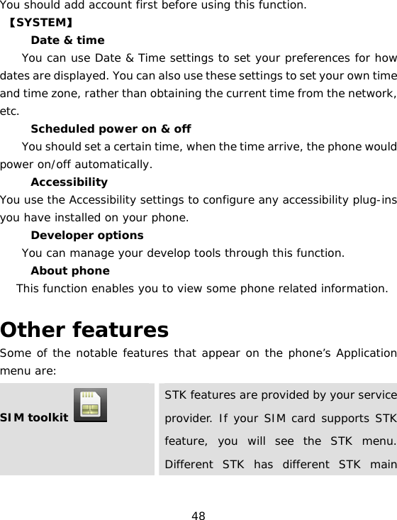 48 You should add account first before using this function.  【SYSTEM】 　  Date &amp; time     You can use Date &amp; Time settings to set your preferences for how dates are displayed. You can also use these settings to set your own time and time zone, rather than obtaining the current time from the network, etc. 　  Scheduled power on &amp; off        You should set a certain time, when the time arrive, the phone would power on/off automatically. 　 Accessibility You use the Accessibility settings to configure any accessibility plug-ins you have installed on your phone. 　 Developer options     You can manage your develop tools through this function. 　 About phone  This function enables you to view some phone related information.  Other features Some of the notable features that appear on the phone’s Application menu are: SIM toolkit    STK features are provided by your service provider. If your SIM card supports STK feature, you will see the STK menu. Different STK has different STK main 