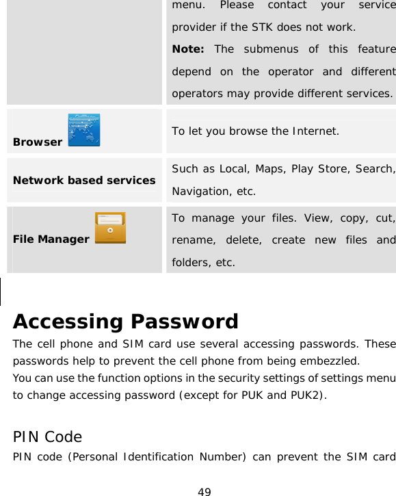 49 menu. Please contact your service provider if the STK does not work. Note: The submenus of this feature depend on the operator and different operators may provide different services. Browser   To let you browse the Internet. Network based services  Such as Local, Maps, Play Store, Search, Navigation, etc. File Manager    To manage your files. View, copy, cut, rename, delete, create new files and folders, etc.  Accessing Password The cell phone and SIM card use several accessing passwords. These passwords help to prevent the cell phone from being embezzled. You can use the function options in the security settings of settings menu to change accessing password (except for PUK and PUK2).   PIN Code PIN code (Personal Identification Number) can prevent the SIM card 