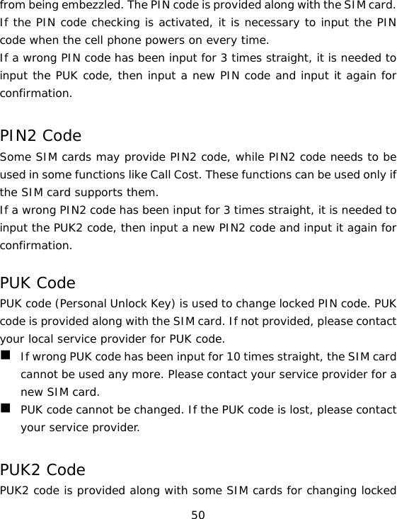 50 from being embezzled. The PIN code is provided along with the SIM card. If the PIN code checking is activated, it is necessary to input the PIN code when the cell phone powers on every time. If a wrong PIN code has been input for 3 times straight, it is needed to input the PUK code, then input a new PIN code and input it again for confirmation.  PIN2 Code Some SIM cards may provide PIN2 code, while PIN2 code needs to be used in some functions like Call Cost. These functions can be used only if the SIM card supports them.  If a wrong PIN2 code has been input for 3 times straight, it is needed to input the PUK2 code, then input a new PIN2 code and input it again for confirmation.  PUK Code PUK code (Personal Unlock Key) is used to change locked PIN code. PUK code is provided along with the SIM card. If not provided, please contact your local service provider for PUK code.  If wrong PUK code has been input for 10 times straight, the SIM card cannot be used any more. Please contact your service provider for a new SIM card.  PUK code cannot be changed. If the PUK code is lost, please contact your service provider.  PUK2 Code PUK2 code is provided along with some SIM cards for changing locked 