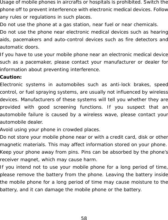 58 Usage of mobile phones in aircrafts or hospitals is prohibited. Switch the phone off to prevent interference with electronic medical devices. Follow any rules or regulations in such places. Do not use the phone at a gas station, near fuel or near chemicals. Do not use the phone near electronic medical devices such as hearing aids, pacemakers and auto-control devices such as fire detectors and automatic doors.  If you have to use your mobile phone near an electronic medical device such as a pacemaker, please contact your manufacturer or dealer for information about preventing interference. Caution: Electronic systems in automobiles such as anti-lock brakes, speed control, or fuel spraying systems, are usually not influenced by wireless devices. Manufacturers of these systems will tell you whether they are provided with good screening functions. If you suspect that an automobile failure is caused by a wireless wave, please contact your automobile dealer. Avoid using your phone in crowded places. Do not store your mobile phone near or with a credit card, disk or other magnetic materials. This may affect information stored on your phone. Keep your phone away from pins. Pins can be absorbed by the phone’s receiver magnet, which may cause harm. If you intend not to use your mobile phone for a long period of time, please remove the battery from the phone. Leaving the battery inside the mobile phone for a long period of time may cause moisture to the battery, and it can damage the mobile phone or the battery. 