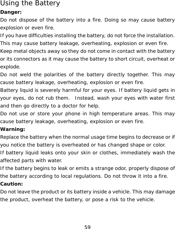 59 Using the Battery Danger: Do not dispose of the battery into a fire. Doing so may cause battery explosion or even fire. If you have difficulties installing the battery, do not force the installation. This may cause battery leakage, overheating, explosion or even fire. Keep metal objects away so they do not come in contact with the battery or its connectors as it may cause the battery to short circuit, overheat or explode.  Do not weld the polarities of the battery directly together. This may cause battery leakage, overheating, explosion or even fire. Battery liquid is severely harmful for your eyes. If battery liquid gets in your eyes, do not rub them.  Instead, wash your eyes with water first and then go directly to a doctor for help. Do not use or store your phone in high temperature areas. This may cause battery leakage, overheating, explosion or even fire. Warning: Replace the battery when the normal usage time begins to decrease or if you notice the battery is overheated or has changed shape or color.  If battery liquid leaks onto your skin or clothes, immediately wash the affected parts with water.  If the battery begins to leak or emits a strange odor, properly dispose of the battery according to local regulations. Do not throw it into a fire.  Caution: Do not leave the product or its battery inside a vehicle. This may damage the product, overheat the battery, or pose a risk to the vehicle. 