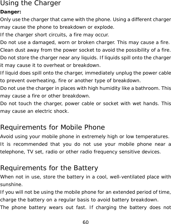 60 Using the Charger Danger: Only use the charger that came with the phone. Using a different charger may cause the phone to breakdown or explode.  If the charger short circuits, a fire may occur.  Do not use a damaged, worn or broken charger. This may cause a fire.  Clean dust away from the power socket to avoid the possibility of a fire. Do not store the charger near any liquids. If liquids spill onto the charger it may cause it to overheat or breakdown. If liquid does spill onto the charger, immediately unplug the power cable to prevent overheating, fire or another type of breakdown. Do not use the charger in places with high humidity like a bathroom. This may cause a fire or other breakdown. Do not touch the charger, power cable or socket with wet hands. This may cause an electric shock. Requirements for Mobile Phone Avoid using your mobile phone in extremely high or low temperatures.  It is recommended that you do not use your mobile phone near a telephone, TV set, radio or other radio frequency sensitive devices. Requirements for the Battery When not in use, store the battery in a cool, well-ventilated place with sunshine. If you will not be using the mobile phone for an extended period of time, charge the battery on a regular basis to avoid battery breakdown. The phone battery wears out fast. If charging the battery does not 
