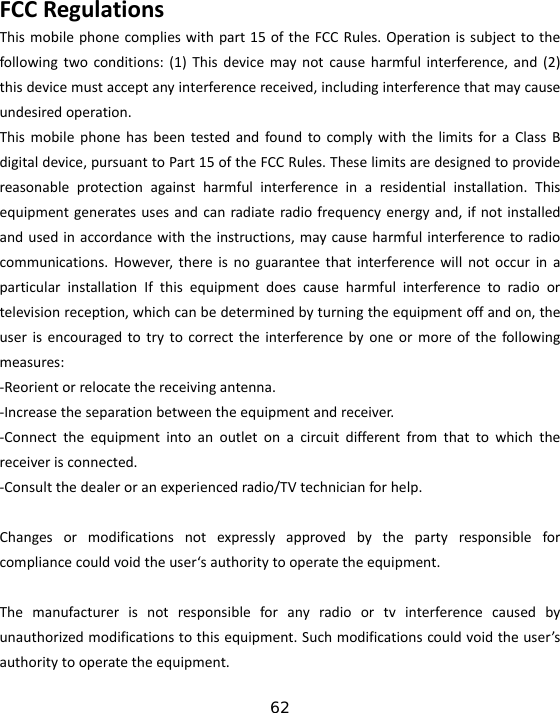 62 FCCRegulationsThismobilephonecomplieswithpart15oftheFCCRules.Operationissubjecttothefollowingtwoconditions:(1)Thisdevicemaynotcauseharmfulinterference,and(2)thisdevicemustacceptanyinterferencereceived,includinginterferencethatmaycauseundesiredoperation.ThismobilephonehasbeentestedandfoundtocomplywiththelimitsforaClassBdigitaldevice,pursuanttoPart15oftheFCCRules.Theselimitsaredesignedtoprovidereasonableprotectionagainstharmfulinterferenceinaresidentialinstallation.Thisequipmentgeneratesusesandcanradiateradiofrequencyenergyand,ifnotinstalledandusedinaccordancewiththeinstructions,maycauseharmfulinterferencetoradiocommunications.However,thereisnoguaranteethatinterferencewillnotoccurinaparticularinstallationIfthisequipmentdoescauseharmfulinterferencetoradioortelevisionreception,whichcanbedeterminedbyturningtheequipmentoffandon,theuserisencouragedtotrytocorrecttheinterferencebyoneormoreofthefollowingmeasures:‐Reorientorrelocatethereceivingantenna.‐Increasetheseparationbetweentheequipmentandreceiver.‐Connecttheequipmentintoanoutletonacircuitdifferentfromthattowhichthereceiverisconnected.‐Consultthedealeroranexperiencedradio/TVtechnicianforhelp.Changesormodificationsnotexpresslyapprovedbythepartyresponsibleforcompliancecouldvoidtheuser‘sauthoritytooperatetheequipment.Themanufacturerisnotresponsibleforanyradioortvinterferencecausedbyunauthorizedmodificationstothisequipment.Suchmodificationscouldvoidtheuser’sauthoritytooperatetheequipment.