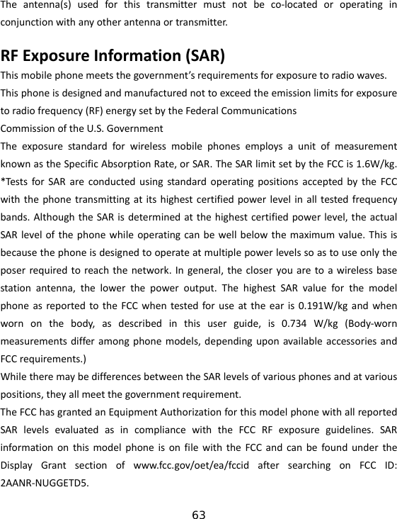 63 Theantenna(s)usedforthistransmittermustnotbeco‐locatedoroperatinginconjunctionwithanyotherantennaortransmitter.RFExposureInformation(SAR)Thismobilephonemeetsthegovernment’srequirementsforexposuretoradiowaves.Thisphoneisdesignedandmanufacturednottoexceedtheemissionlimitsforexposuretoradiofrequency(RF)energysetbytheFederalCommunicationsCommissionoftheU.S.GovernmentTheexposurestandardforwirelessmobilephonesemploysaunitofmeasurementknownastheSpecificAbsorptionRate,orSAR.TheSARlimitsetbytheFCCis1.6W/kg.*TestsforSARareconductedusingstandardoperatingpositionsacceptedbytheFCCwiththephonetransmittingatitshighestcertifiedpowerlevelinalltestedfrequencybands.AlthoughtheSARisdeterminedatthehighestcertifiedpowerlevel,theactualSARlevelofthephonewhileoperatingcanbewellbelowthemaximumvalue.Thisisbecausethephoneisdesignedtooperateatmultiplepowerlevelssoastouseonlytheposerrequiredtoreachthenetwork.Ingeneral,thecloseryouaretoawirelessbasestationantenna,thelowerthepoweroutput.ThehighestSARvalueforthemodelphoneasreportedtotheFCCwhentestedforuseattheearis0.191W/kgandwhenwornonthebody,asdescribedinthisuserguide,is0.734W/kg(Body‐wornmeasurementsdifferamongphonemodels,dependinguponavailableaccessoriesandFCCrequirements.)WhiletheremaybedifferencesbetweentheSARlevelsofvariousphonesandatvariouspositions,theyallmeetthegovernmentrequirement.TheFCChasgrantedanEquipmentAuthorizationforthismodelphonewithallreportedSARlevelsevaluatedasincompliancewiththeFCCRFexposureguidelines.SARinformationonthismodelphoneisonfilewiththeFCCandcanbefoundundertheDisplayGrantsectionofwww.fcc.gov/oet/ea/fccidaftersearchingonFCCID:2AANR‐NUGGETD5.