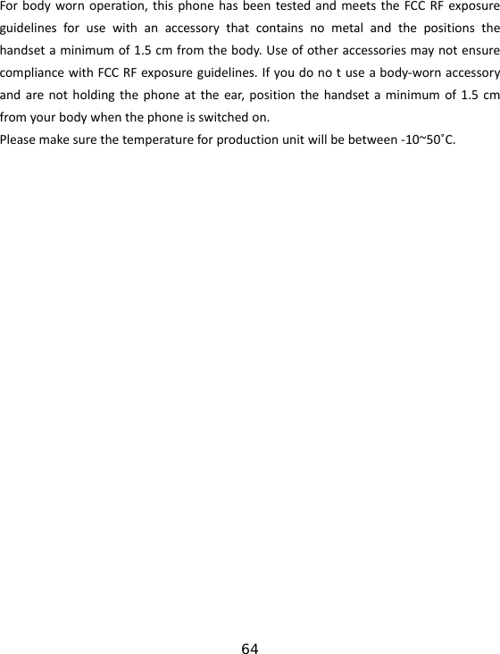 64 Forbodywornoperation,thisphonehasbeentestedandmeetstheFCCRFexposureguidelinesforusewithanaccessorythatcontainsnometalandthepositionsthehandsetaminimumof1.5cmfromthebody.UseofotheraccessoriesmaynotensurecompliancewithFCCRFexposureguidelines.Ifyoudonotuseabody‐wornaccessoryandarenotholdingthephoneattheear,positionthehandsetaminimumof1.5cmfromyourbodywhenthephoneisswitchedon.Pleasemakesurethetemperatureforproductionunitwillbebetween‐10~50˚C.