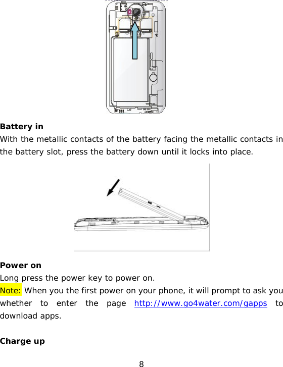 8           Battery in With the metallic contacts of the battery facing the metallic contacts in the battery slot, press the battery down until it locks into place.         Power on Long press the power key to power on.   Note: When you the first power on your phone, it will prompt to ask you whether to enter the page http://www.go4water.com/gapps to download apps.   Charge up 