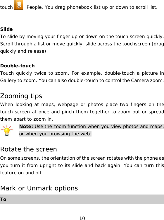 10 touch      People. You drag phonebook list up or down to scroll list.   Slide To slide by moving your finger up or down on the touch screen quickly. Scroll through a list or move quickly, slide across the touchscreen (drag quickly and release).  Double-touch Touch quickly twice to zoom. For example, double-touch a picture in Gallery to zoom. You can also double-touch to control the Camera zoom.  Zooming tips When looking at maps, webpage or photos place two fingers on the touch screen at once and pinch them together to zoom out or spread them apart to zoom in. Note: Use the zoom function when you view photos and maps, or when you browsing the web.  Rotate the screen On some screens, the orientation of the screen rotates with the phone as you turn it from upright to its slide and back again. You can turn this feature on and off.  Mark or Unmark options To