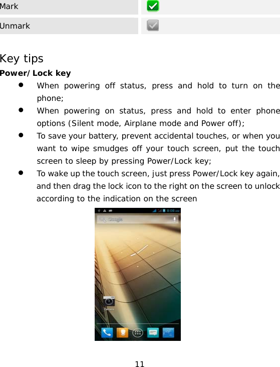 11 Mark   Unmark    Key tips Power/Lock key  • When powering off status, press and hold to turn on the phone;  • When powering on status, press and hold to enter phone options (Silent mode, Airplane mode and Power off); • To save your battery, prevent accidental touches, or when you want to wipe smudges off your touch screen, put the touch screen to sleep by pressing Power/Lock key; • To wake up the touch screen, just press Power/Lock key again, and then drag the lock icon to the right on the screen to unlock according to the indication on the screen            