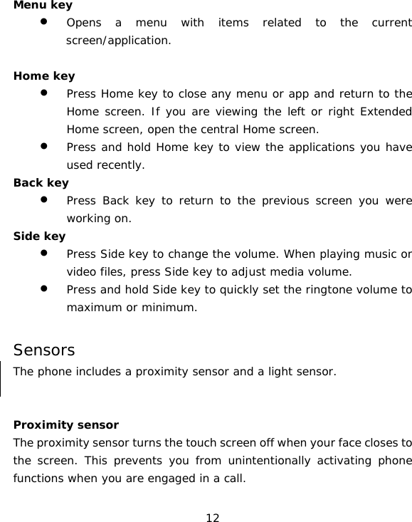 12 Menu key • Opens a menu with items related to the current screen/application.  Home key • Press Home key to close any menu or app and return to the Home screen. If you are viewing the left or right Extended Home screen, open the central Home screen. • Press and hold Home key to view the applications you have used recently. Back key • Press Back key to return to the previous screen you were working on. Side key • Press Side key to change the volume. When playing music or video files, press Side key to adjust media volume. • Press and hold Side key to quickly set the ringtone volume to maximum or minimum.  Sensors The phone includes a proximity sensor and a light sensor.    Proximity sensor  The proximity sensor turns the touch screen off when your face closes to the screen. This prevents you from unintentionally activating phone functions when you are engaged in a call. 