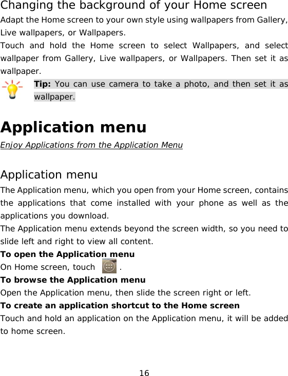 16 Changing the background of your Home screen Adapt the Home screen to your own style using wallpapers from Gallery, Live wallpapers, or Wallpapers. Touch and hold the Home screen to select Wallpapers, and select wallpaper from Gallery, Live wallpapers, or Wallpapers. Then set it as wallpaper. Tip: You can use camera to take a photo, and then set it as wallpaper.  Application menu Enjoy Applications from the Application Menu  Application menu The Application menu, which you open from your Home screen, contains the applications that come installed with your phone as well as the applications you download. The Application menu extends beyond the screen width, so you need to slide left and right to view all content. To open the Application menu On Home screen, touch      . To browse the Application menu Open the Application menu, then slide the screen right or left. To create an application shortcut to the Home screen Touch and hold an application on the Application menu, it will be added to home screen.   