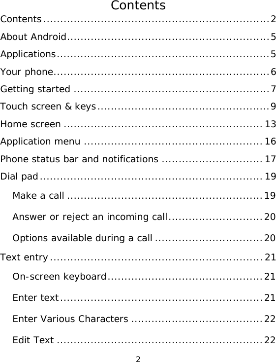 2 Contents Contents...................................................................2About Android............................................................5Applications...............................................................5Your phone................................................................6Getting started ..........................................................7Touch screen &amp; keys...................................................9Home screen ...........................................................13Application menu .....................................................16Phone status bar and notifications ..............................17Dial pad..................................................................19Make a call ..........................................................19Answer or reject an incoming call............................20Options available during a call ................................20Text entry...............................................................21On-screen keyboard..............................................21Enter text............................................................21Enter Various Characters .......................................22Edit Text .............................................................22