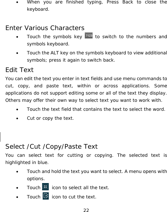 22 • When you are finished typing, Press Back to close the keyboard.  Enter Various Characters • Touch the symbols key   to switch to the numbers and symbols keyboard. • Touch the ALT key on the symbols keyboard to view additional symbols; press it again to switch back. Edit Text You can edit the text you enter in text fields and use menu commands to cut, copy, and paste text, within or across applications. Some applications do not support editing some or all of the text they display. Others may offer their own way to select text you want to work with. • Touch the text field that contains the text to select the word. • Cut or copy the text.   Select /Cut /Copy/Paste Text You can select text for cutting or copying. The selected text is highlighted in blue. • Touch and hold the text you want to select. A menu opens with options. • Touch     icon to select all the text. • Touch     icon to cut the text. 