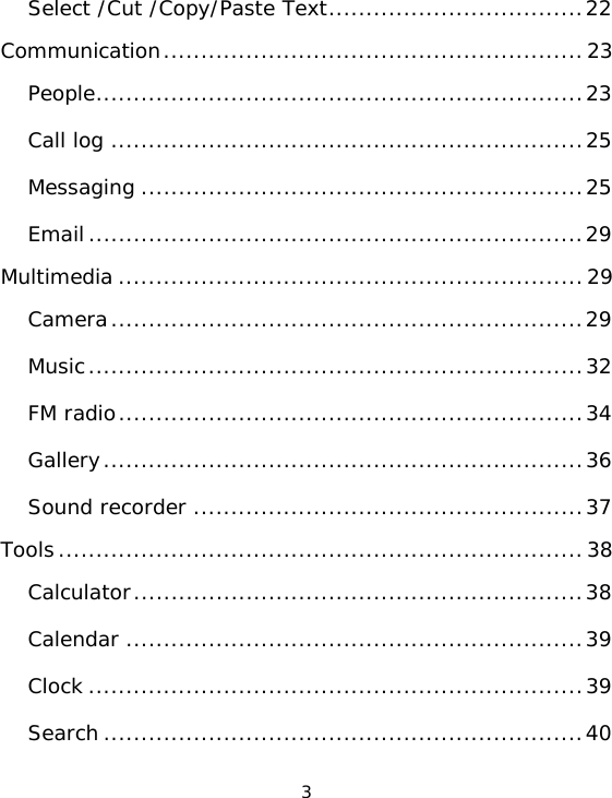 3 Select /Cut /Copy/Paste Text..................................22Communication........................................................23People.................................................................23Call log ...............................................................25Messaging ...........................................................25Email..................................................................29Multimedia ..............................................................29Camera...............................................................29Music..................................................................32FM radio..............................................................34Gallery................................................................36Sound recorder ....................................................37Tools......................................................................38Calculator............................................................38Calendar .............................................................39Clock ..................................................................39Search ................................................................40