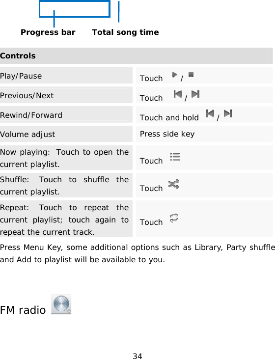 34     ControlsPlay/Pause  Touch  /  Previous/Next  Touch   /  Rewind/Forward  Touch and hold  /  Volume adjust  Press side keyNow playing: Touch to open the current playlist.  Touch   Shuffle: Touch to shuffle the current playlist.  Touch   Repeat: Touch to repeat the current playlist; touch again to repeat the current track.  Touch   Press Menu Key, some additional options such as Library, Party shuffle and Add to playlist will be available to you.    FM radio    Total song time Progress bar 