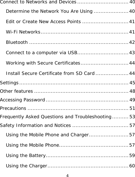 4 Connect to Networks and Devices...............................40Determine the Network You Are Using .....................40Edit or Create New Access Points ............................41Wi-Fi Networks.....................................................41Bluetooth ............................................................42Connect to a computer via USB...............................43Working with Secure Certificates.............................44Install Secure Certificate from SD Card....................44Settings..................................................................45Other features .........................................................48Accessing Password..................................................49Precautions .............................................................51Frequently Asked Questions and Troubleshooting..........53Safety Information and Notices ..................................57Using the Mobile Phone and Charger........................57Using the Mobile Phone..........................................57Using the Battery..................................................59Using the Charger.................................................60