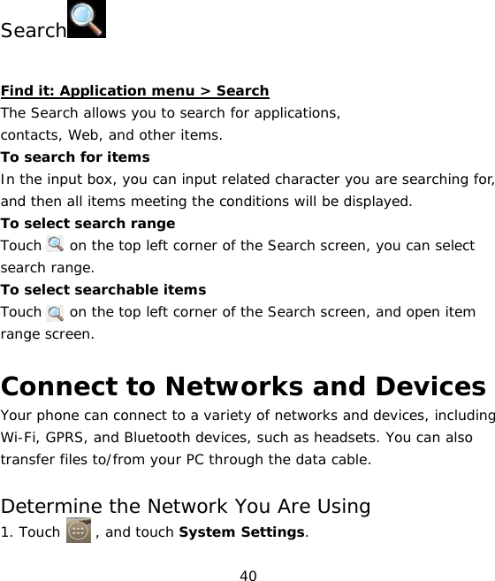 40    Search   Find it: Application menu &gt; Search The Search allows you to search for applications,  contacts, Web, and other items.  To search for items In the input box, you can input related character you are searching for, and then all items meeting the conditions will be displayed. To select search range Touch    on the top left corner of the Search screen, you can select search range.  To select searchable items  Touch    on the top left corner of the Search screen, and open item range screen.  Connect to Networks and Devices Your phone can connect to a variety of networks and devices, including Wi-Fi, GPRS, and Bluetooth devices, such as headsets. You can also transfer files to/from your PC through the data cable.  Determine the Network You Are Using1. Touch     , and touch System Settings. 