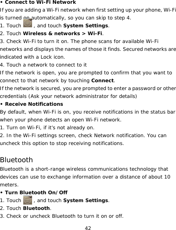 42 • Connect to Wi-Fi Network If you are adding a Wi-Fi network when first setting up your phone, Wi-Fi is turned on automatically, so you can skip to step 4. 1. Touch     , and touch System Settings. 2. Touch Wireless &amp; networks &gt; Wi-Fi. 3. Check Wi-Fi to turn it on. The phone scans for available Wi-Fi networks and displays the names of those it finds. Secured networks are indicated with a Lock icon. 4. Touch a network to connect to it If the network is open, you are prompted to confirm that you want to connect to that network by touching Connect. If the network is secured, you are prompted to enter a password or other credentials (Ask your network administrator for details) • Receive Notifications By default, when Wi-Fi is on, you receive notifications in the status bar when your phone detects an open Wi-Fi network. 1. Turn on Wi-Fi, if it’s not already on. 2. In the Wi-Fi settings screen, check Network notification. You can uncheck this option to stop receiving notifications.  Bluetooth Bluetooth is a short-range wireless communications technology that devices can use to exchange information over a distance of about 10 meters. • Turn Bluetooth On/Off 1. Touch     , and touch System Settings. 2. Touch Bluetooth. 3. Check or uncheck Bluetooth to turn it on or off. 