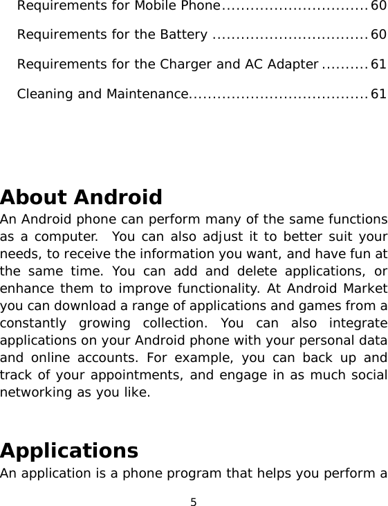 5 Requirements for Mobile Phone...............................60Requirements for the Battery .................................60Requirements for the Charger and AC Adapter..........61Cleaning and Maintenance......................................61    About Android An Android phone can perform many of the same functions as a computer.  You can also adjust it to better suit your needs, to receive the information you want, and have fun at the same time. You can add and delete applications, or enhance them to improve functionality. At Android Market you can download a range of applications and games from a constantly growing collection. You can also integrate applications on your Android phone with your personal data and online accounts. For example, you can back up and  track of your appointments, and engage in as much social networking as you like.   Applications An application is a phone program that helps you perform a 