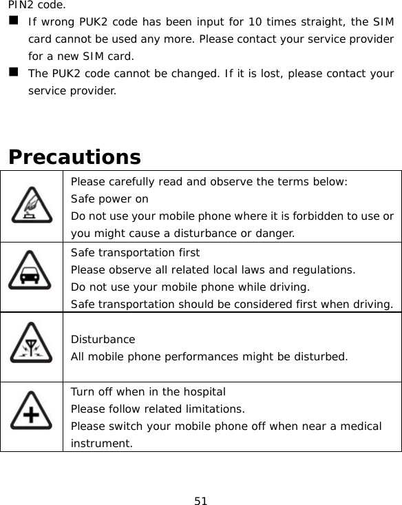 51 PIN2 code.  If wrong PUK2 code has been input for 10 times straight, the SIM card cannot be used any more. Please contact your service provider for a new SIM card.  The PUK2 code cannot be changed. If it is lost, please contact your service provider.   Precautions  Please carefully read and observe the terms below: Safe power on Do not use your mobile phone where it is forbidden to use or you might cause a disturbance or danger.  Safe transportation first Please observe all related local laws and regulations. Do not use your mobile phone while driving.  Safe transportation should be considered first when driving.  Disturbance All mobile phone performances might be disturbed.  Turn off when in the hospital  Please follow related limitations. Please switch your mobile phone off when near a medical instrument. 