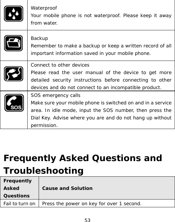 53  Waterproof Your mobile phone is not waterproof. Please keep it away from water.  Backup Remember to make a backup or keep a written record of all important information saved in your mobile phone.  Connect to other devices Please read the user manual of the device to get more detailed security instructions before connecting to other devices and do not connect to an incompatible product.  SOS emergency calls Make sure your mobile phone is switched on and in a service area. In idle mode, input the SOS number, then press the Dial Key. Advise where you are and do not hang up without permission.    Frequently Asked Questions and Troubleshooting Frequently Asked Questions Cause and Solution Fail to turn on  Press the power on key for over 1 second. 