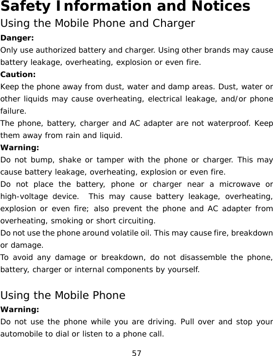 57 Safety Information and Notices Using the Mobile Phone and Charger Danger: Only use authorized battery and charger. Using other brands may cause battery leakage, overheating, explosion or even fire. Caution: Keep the phone away from dust, water and damp areas. Dust, water or other liquids may cause overheating, electrical leakage, and/or phone failure.  The phone, battery, charger and AC adapter are not waterproof. Keep them away from rain and liquid. Warning: Do not bump, shake or tamper with the phone or charger. This may cause battery leakage, overheating, explosion or even fire. Do not place the battery, phone or charger near a microwave or high-voltage device.  This may cause battery leakage, overheating, explosion or even fire; also prevent the phone and AC adapter from overheating, smoking or short circuiting. Do not use the phone around volatile oil. This may cause fire, breakdown or damage. To avoid any damage or breakdown, do not disassemble the phone, battery, charger or internal components by yourself.  Using the Mobile Phone Warning: Do not use the phone while you are driving. Pull over and stop your automobile to dial or listen to a phone call. 