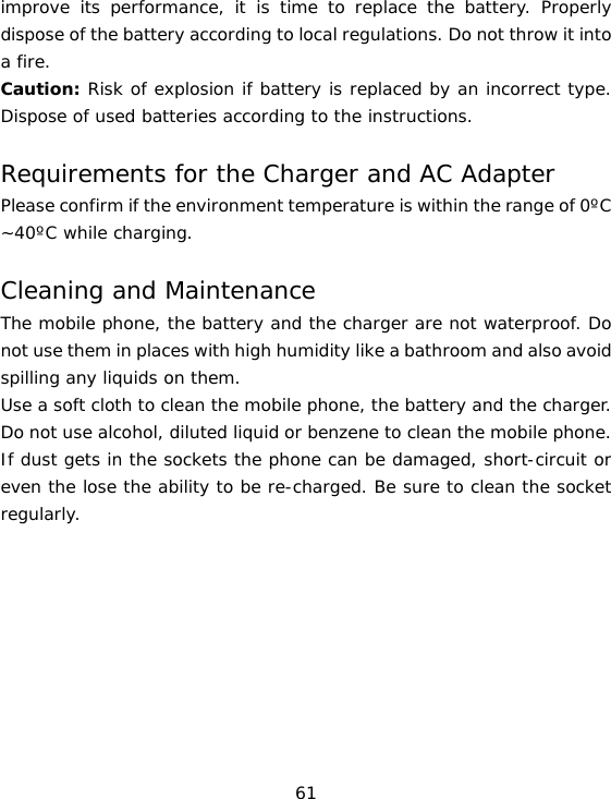 61 improve its performance, it is time to replace the battery. Properly dispose of the battery according to local regulations. Do not throw it into a fire. Caution: Risk of explosion if battery is replaced by an incorrect type. Dispose of used batteries according to the instructions. Requirements for the Charger and AC Adapter Please confirm if the environment temperature is within the range of 0ºC ~40ºC while charging. Cleaning and Maintenance The mobile phone, the battery and the charger are not waterproof. Do not use them in places with high humidity like a bathroom and also avoid spilling any liquids on them. Use a soft cloth to clean the mobile phone, the battery and the charger. Do not use alcohol, diluted liquid or benzene to clean the mobile phone. If dust gets in the sockets the phone can be damaged, short-circuit or even the lose the ability to be re-charged. Be sure to clean the socket regularly. 