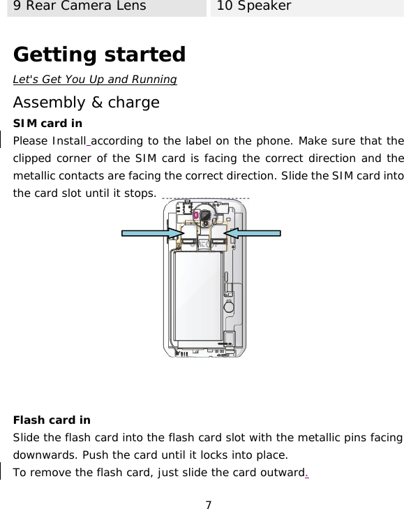 7 9 Rear Camera Lens 10 Speaker  Getting started Let&apos;s Get You Up and Running Assembly &amp; charge SIM card in Please Install according to the label on the phone. Make sure that the clipped corner of the SIM card is facing the correct direction and the metallic contacts are facing the correct direction. Slide the SIM card into the card slot until it stops.             Flash card in Slide the flash card into the flash card slot with the metallic pins facing downwards. Push the card until it locks into place. To remove the flash card, just slide the card outward.  
