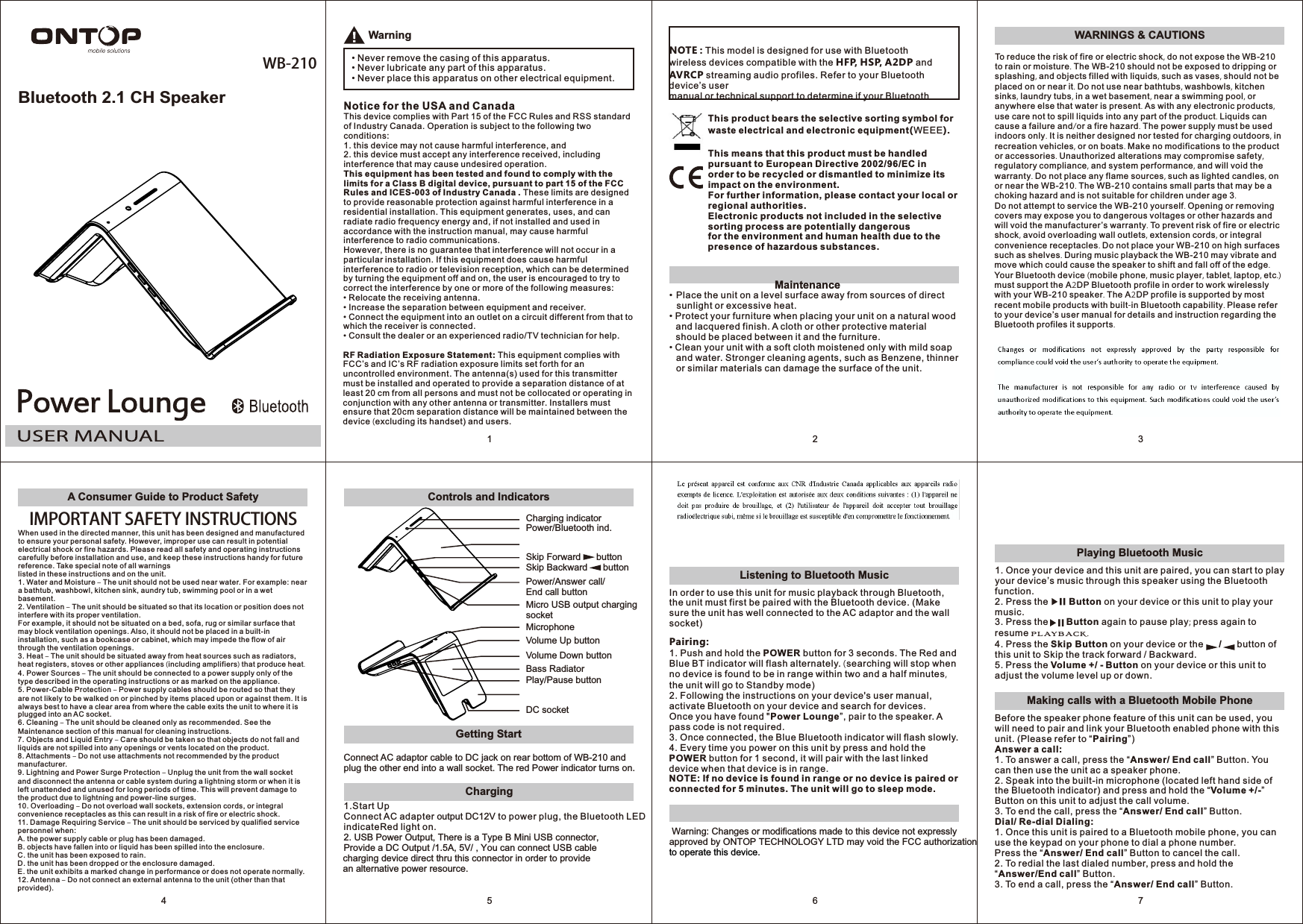 Bluetooth 2.1 CH SpeakerWB-2101Warning• Never remove the casing of this apparatus.• Never lubricate any part of this apparatus.• Never place this apparatus on other electrical equipment.Notice for the USA and CanadaThis device complies with Part 15 of the FCC Rules and RSS standard of Industry Canada. Operation is subject to the following two conditions:1. this device may not cause harmful interference, and2. this device must accept any interference received, includinginterference that may cause undesired operation.This equipment has been tested and found to comply with the limits for a Class B digital device, pursuant to part 15 of the FCC Rules and ICES-003 of Industry Canada . These limits are designed to provide reasonable protection against harmful interference in a residential installation. This equipment generates, uses, and can radiate radio frequency energy and, if not installed and used in accordance with the instruction manual, may cause harmful interference to radio communications.However, there is no guarantee that interference will not occur in a particular installation. If this equipment does cause harmful interference to radio or television reception, which can be determined by turning the equipment off and on, the user is encouraged to try to correct the interference by one or more of the following measures:• Relocate the receiving antenna.• Increase the separation between equipment and receiver.• Connect the equipment into an outlet on a circuit different from that to which the receiver is connected.• Consult the dealer or an experienced radio/TV technician for help.RF Radiation Exposure Statement: This equipment complies with FCC’s and IC’s RF radiation exposure limits set forth for an uncontrolled environment. The antenna(s) used for this transmitter must be installed and operated to provide a separation distance of at least 20 cm from all persons and must not be collocated or operating in conjunction with any other antenna or transmitter. Installers must ensure that 20cm separation distance will be maintained between the device (excluding its handset) and users.This product bears the selective sorting symbol for waste electrical and electronic equipment(WEEE).This means that this product must be handled pursuant to European Directive 2002/96/EC inorder to be recycled or dismantled to minimize its impact on the environment.For further information, please contact your local or regional authorities.Electronic products not included in the selective sorting process are potentially dangerousfor the environment and human health due to the presence of hazardous substances.2• Place the unit on a level surface away from sources of direct sunlight or excessive heat.• Protect your furniture when placing your unit on a natural wood and lacquered finish. A cloth or other protective material should be placed between it and the furniture.• Clean your unit with a soft cloth moistened only with mild soap and water. Stronger cleaning agents, such as Benzene, thinner or similar materials can damage the surface of the unit.NOTE : This model is designed for use with Bluetooth wireless devices compatible with the HFP, HSP, A2DP and AVRCP streaming audio profiles. Refer to your Bluetooth device’s usermanual or technical support to determine if your Bluetooth Maintenance3WARNINGS &amp; CAUTIONSTo reduce the risk of fire or electric shock, do not expose the WB-210 to rain or moisture. The WB-210 should not be exposed to dripping or splashing, and objects filled with liquids, such as vases, should not be placed on or near it. Do not use near bathtubs, washbowls, kitchen sinks, laundry tubs, in a wet basement, near a swimming pool, or anywhere else that water is present. As with any electronic products, use care not to spill liquids into any part of the product. Liquids can cause a failure and/or a fire hazard. The power supply must be used indoors only. It is neither designed nor tested for charging outdoors, in recreation vehicles, or on boats. Make no modifications to the product or accessories. Unauthorized alterations may compromise safety, regulatory compliance, and system performance, and will void the warranty. Do not place any flame sources, such as lighted candles, on or near the WB-210. The WB-210 contains small parts that may be a choking hazard and is not suitable for children under age 3.Do not attempt to service the WB-210 yourself. Opening or removing covers may expose you to dangerous voltages or other hazards and will void the manufacturer’s warranty. To prevent risk of fire or electric shock, avoid overloading wall outlets, extension cords, or integral convenience receptacles. Do not place your WB-210 on high surfaces such as shelves. During music playback the WB-210 may vibrate and move which could cause the speaker to shift and fall off of the edge. Your Bluetooth device (mobile phone, music player, tablet, laptop, etc.) must support the A2DP Bluetooth profile in order to work wirelessly with your WB-210 speaker. The A2DP profile is supported by most recent mobile products with built-in Bluetooth capability. Please refer to your device’s user manual for details and instruction regarding the Bluetooth profiles it supports.A Consumer Guide to Product SafetyIMPORTANT SAFETY INSTRUCTIONSWhen used in the directed manner, this unit has been designed and manufactured to ensure your personal safety. However, improper use can result in potential electrical shock or fire hazards. Please read all safety and operating instructions carefully before installation and use, and keep these instructions handy for future reference. Take special note of all warningslisted in these instructions and on the unit.1. Water and Moisture – The unit should not be used near water. For example: near a bathtub, washbowl, kitchen sink, aundry tub, swimming pool or in a wet basement.2. Ventilation – The unit should be situated so that its location or position does not interfere with its proper ventilation.For example, it should not be situated on a bed, sofa, rug or similar surface that may block ventilation openings. Also, it should not be placed in a built-in installation, such as a bookcase or cabinet, which may impede the flow of air through the ventilation openings.3. Heat – The unit should be situated away from heat sources such as radiators, heat registers, stoves or other appliances (including amplifiers) that produce heat.4. Power Sources – The unit should be connected to a power supply only of the type described in the operating instructions or as marked on the appliance.5. Power-Cable Protection – Power supply cables should be routed so that they are not likely to be walked on or pinched by items placed upon or against them. It is always best to have a clear area from where the cable exits the unit to where it is plugged into an AC socket.6. Cleaning – The unit should be cleaned only as recommended. See the Maintenance section of this manual for cleaning instructions.7. Objects and Liquid Entry – Care should be taken so that objects do not fall and liquids are not spilled into any openings or vents located on the product.8. Attachments – Do not use attachments not recommended by the product manufacturer.9. Lightning and Power Surge Protection – Unplug the unit from the wall socket and disconnect the antenna or cable system during a lightning storm or when it is left unattended and unused for long periods of time. This will prevent damage to the product due to lightning and power-line surges.10. Overloading – Do not overload wall sockets, extension cords, or integral convenience receptacles as this can result in a risk of fire or electric shock.11. Damage Requiring Service – The unit should be serviced by qualified service personnel when:A. the power supply cable or plug has been damaged.B. objects have fallen into or liquid has been spilled into the enclosure.C. the unit has been exposed to rain.D. the unit has been dropped or the enclosure damaged.E. the unit exhibits a marked change in performance or does not operate normally.12. Antenna – Do not connect an external antenna to the unit (other than that provided).4Getting StartControls and IndicatorsConnect AC adaptor cable to DC jack on rear bottom of WB-210 and plug the other end into a wall socket. The red Power indicator turns on.DC socketCharging indicatorVolume Up buttonVolume Down buttonPower/Answer call/End call buttonMicro USB output charging socketPower/Bluetooth ind.MicrophoneSkip Forward      buttonSkip Backward      buttonBass RadiatorPlay/Pause button5Listening to Bluetooth Music6In order to use this unit for music playback through Bluetooth, the unit must first be paired with the Bluetooth device. (Make sure the unit has well connected to the AC adaptor and the wall socket)Pairing:1. Push and hold the POWER button for 3 seconds. TBlue BT indicator will flash alternately.  searching will stop whenno device is found to be in range within two and a half minutes, the unit will go to Standby mode)2. Following the instructions on your device&apos;s user manual, activate Bluetooth on your device and search for devices.Once you have found &quot;Power Lounge”, pair to the speaker. A pass code is not required.3. Once connected, the Blue Bluetooth indicator will flash slowly.4. Every time you power on this unit by press and hold the POWER button for 1 second, it will pair with the last linked device when that device is in range.NOTE: If no device is found in range or no device is paired or connected for 5 minutes. The unit will go to sleep mode.he Red and (     Warning: Changes or modifications made to this device not expressly approved by ONTOP TECHNOLOGY LTD may void the FCC authorizationto operate this device.7Playing Bluetooth MusicMaking calls with a Bluetooth Mobile Phone1. Once your device and this unit are paired, you can start to play your device’s music through this speaker using the Bluetooth function.2. Press the        Button on your device or this unit to play your music.3. Press the       Button again to pause play; press again to resume playback.4. Press the Skip Button on your device or the      /      button of this unit to Skip the track forward / Backward.5. Press the Volume +/ - Button on your device or this unit to adjust the volume level up or down. Before the speaker phone feature of this unit can be used, you will need to pair and link your Bluetooth enabled phone with this unit. (Please refer to “Pairing”)Answer a call:1. To answer a call, press the “Answer/ End call” Button. You can then use the unit ac a speaker phone.2. Speak into the built-in microphone (located left hand side of the Bluetooth indicator) and press and hold the “Volume +/-” Button on this unit to adjust the call volume.3. To end the call, press the “Answer/ End call” Button.Dial/ Re-dial Dialing:1. Once this unit is paired to a Bluetooth mobile phone, you can use the keypad on your phone to dial a phone number.Press the “Answer/ End call” Button to cancel the call.2. To redial the last dialed number, press and hold the “Answer/End call” Button.3. To end a call, press the “Answer/ End call” Button.Charging 1.Start UpConnect AC adapter output DC12V to power plug, the Bluetooth LED indicateRed light on.2. USB Power Output, There is a Type B Mini USB connector, Provide a DC Output /1.5A, 5V/ , You can connect USB cablecharging device direct thru this connector in order to providean alternative power resource. 