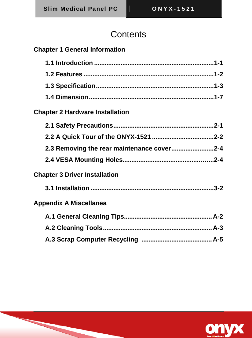 Slim Medical Panel PC  ONYX-1521   Contents Chapter 1 General Information   1.1 Introduction .................................................................... 1-1 1.2 Features .......................................................................... 1-2 1.3 Specification ................................................................... 1-3 1.4 Dimension ....................................................................... 1-7 Chapter 2 Hardware Installation 2.1 Safety Precautions ......................................................... 2-1 2.2 A Quick Tour of the ONYX-1521 ................................... 2-2 2.3 Removing the rear maintenance cover ........................ 2-4 2.4 VESA Mounting Holes.............................................&hellip;...2-4 Chapter 3 Driver Installation   3.1 Installation ...................................................................... 3-2 Appendix A Miscellanea   A.1 General Cleaning Tips.................................................. A-2 A.2 Cleaning Tools .............................................................. A-3 A.3 Scrap Computer Recycling  ........................................ A-5 