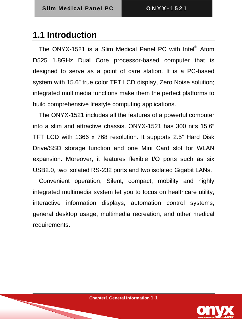 Slim Medical Panel PC  ONYX-1521  Chapter1 General Information 1-1  1.1 Introduction The ONYX-1521 is a Slim Medical Panel PC with Intel&reg; Atom D525 1.8GHz Dual Core processor-based computer that is designed to serve as a point of care station. It is a PC-based system with 15.6&rdquo; true color TFT LCD display, Zero Noise solution; integrated multimedia functions make them the perfect platforms to build comprehensive lifestyle computing applications.     The ONYX-1521 includes all the features of a powerful computer into a slim and attractive chassis. ONYX-1521 has 300 nits 15.6&rdquo; TFT LCD with 1366 x 768 resolution. It supports 2.5&rdquo; Hard Disk Drive/SSD storage function and one Mini Card slot for WLAN expansion. Moreover, it features flexible I/O ports such as six USB2.0, two isolated RS-232 ports and two isolated Gigabit LANs. Convenient operation, Silent, compact, mobility and highly integrated multimedia system let you to focus on healthcare utility, interactive information displays, automation control systems, general desktop usage, multimedia recreation, and other medical requirements.  