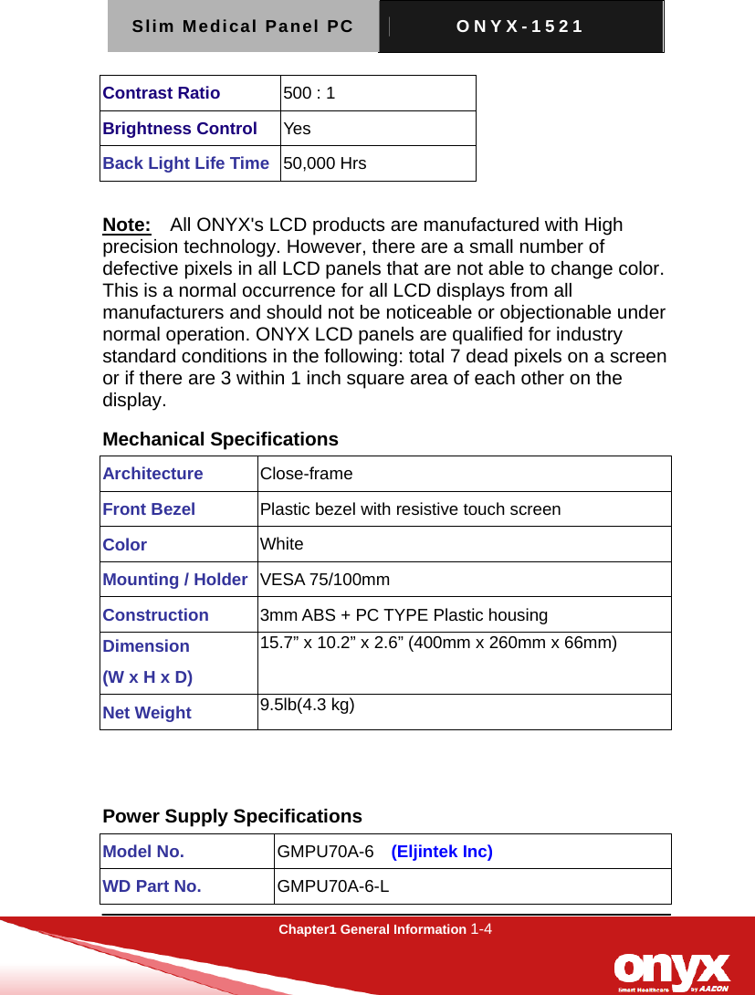 Slim Medical Panel PC  ONYX-1521  Chapter1 General Information 1-4  Contrast Ratio  500 : 1 Brightness Control  Yes Back Light Life Time 50,000 Hrs  Note:  All ONYX's LCD products are manufactured with High precision technology. However, there are a small number of defective pixels in all LCD panels that are not able to change color. This is a normal occurrence for all LCD displays from all manufacturers and should not be noticeable or objectionable under normal operation. ONYX LCD panels are qualified for industry standard conditions in the following: total 7 dead pixels on a screen or if there are 3 within 1 inch square area of each other on the display. Mechanical Specifications Architecture  Close-frame Front Bezel  Plastic bezel with resistive touch screen Color  White Mounting / Holder VESA 75/100mm Construction  3mm ABS + PC TYPE Plastic housing Dimension  (W x H x D) 15.7&rdquo; x 10.2&rdquo; x 2.6&rdquo; (400mm x 260mm x 66mm)   Net Weight  9.5lb(4.3 kg)  Power Supply Specifications Model No.  GMPU70A-6  (Eljintek Inc) WD Part No.  GMPU70A-6-L 