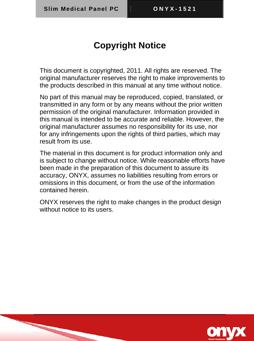 Slim Medical Panel PC  ONYX-1521    Copyright Notice  This document is copyrighted, 2011. All rights are reserved. The original manufacturer reserves the right to make improvements to the products described in this manual at any time without notice. No part of this manual may be reproduced, copied, translated, or transmitted in any form or by any means without the prior written permission of the original manufacturer. Information provided in this manual is intended to be accurate and reliable. However, the original manufacturer assumes no responsibility for its use, nor for any infringements upon the rights of third parties, which may result from its use. The material in this document is for product information only and is subject to change without notice. While reasonable efforts have been made in the preparation of this document to assure its accuracy, ONYX, assumes no liabilities resulting from errors or omissions in this document, or from the use of the information contained herein. ONYX reserves the right to make changes in the product design without notice to its users. 
