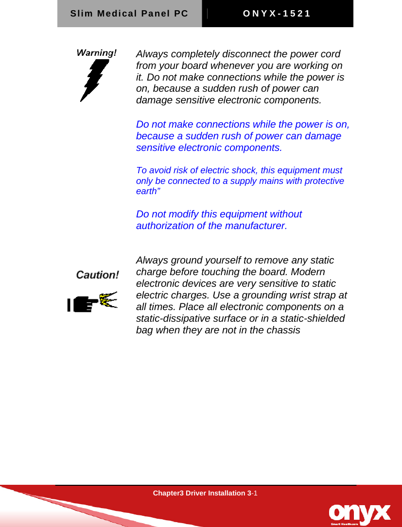 Slim Medical Panel PC  ONYX-1521  Chapter3 Driver Installation 3-1   Always completely disconnect the power cord from your board whenever you are working on it. Do not make connections while the power is on, because a sudden rush of power can damage sensitive electronic components.        Do not make connections while the power is on, because a sudden rush of power can damage sensitive electronic components.  To avoid risk of electric shock, this equipment must only be connected to a supply mains with protective earth&rdquo;  Do not modify this equipment without authorization of the manufacturer.   Always ground yourself to remove any static charge before touching the board. Modern electronic devices are very sensitive to static electric charges. Use a grounding wrist strap at all times. Place all electronic components on a static-dissipative surface or in a static-shielded bag when they are not in the chassis     