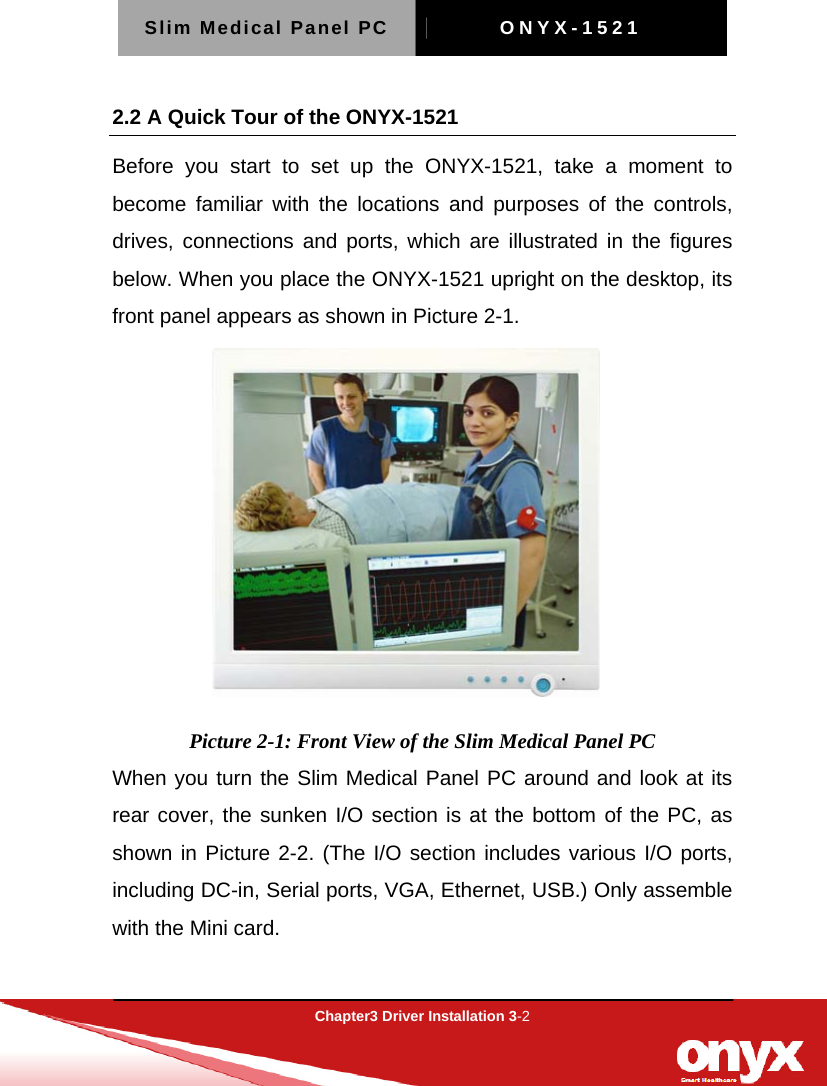 Slim Medical Panel PC  ONYX-1521  Chapter3 Driver Installation 3-2  2.2 A Quick Tour of the ONYX-1521 Before you start to set up the ONYX-1521, take a moment to become familiar with the locations and purposes of the controls, drives, connections and ports, which are illustrated in the figures below. When you place the ONYX-1521 upright on the desktop, its front panel appears as shown in Picture 2-1.  Picture 2-1: Front View of the Slim Medical Panel PC When you turn the Slim Medical Panel PC around and look at its rear cover, the sunken I/O section is at the bottom of the PC, as shown in Picture 2-2. (The I/O section includes various I/O ports, including DC-in, Serial ports, VGA, Ethernet, USB.) Only assemble with the Mini card.   