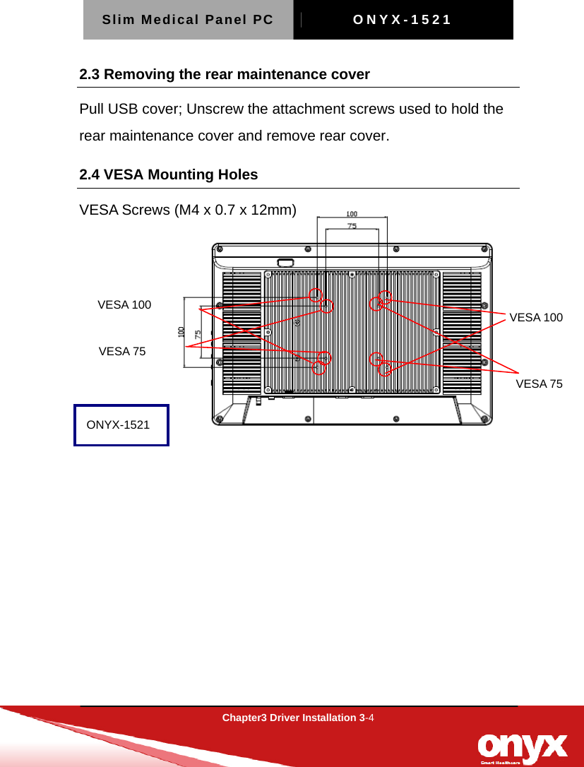 Slim Medical Panel PC  ONYX-1521  Chapter3 Driver Installation 3-4  VESA 100 VESA 100 VESA 75 VESA 75 2.3 Removing the rear maintenance cover Pull USB cover; Unscrew the attachment screws used to hold the rear maintenance cover and remove rear cover. 2.4 VESA Mounting Holes   VESA Screws (M4 x 0.7 x 12mm)          ONYX-1521