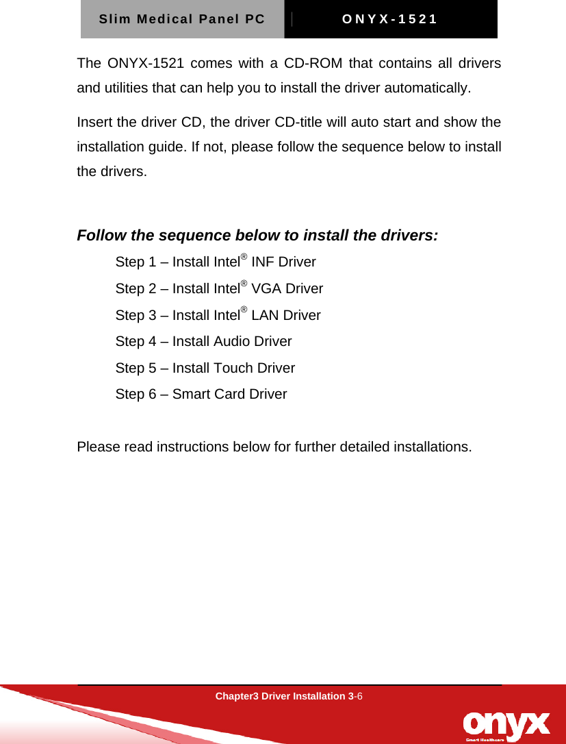 Slim Medical Panel PC  ONYX-1521  Chapter3 Driver Installation 3-6  The ONYX-1521 comes with a CD-ROM that contains all drivers and utilities that can help you to install the driver automatically. Insert the driver CD, the driver CD-title will auto start and show the installation guide. If not, please follow the sequence below to install the drivers.  Follow the sequence below to install the drivers: Step 1 &ndash; Install Intel&reg; INF Driver Step 2 &ndash; Install Intel&reg; VGA Driver Step 3 &ndash; Install Intel&reg; LAN Driver Step 4 &ndash; Install Audio Driver Step 5 &ndash; Install Touch Driver Step 6 &ndash; Smart Card Driver   Please read instructions below for further detailed installations.   