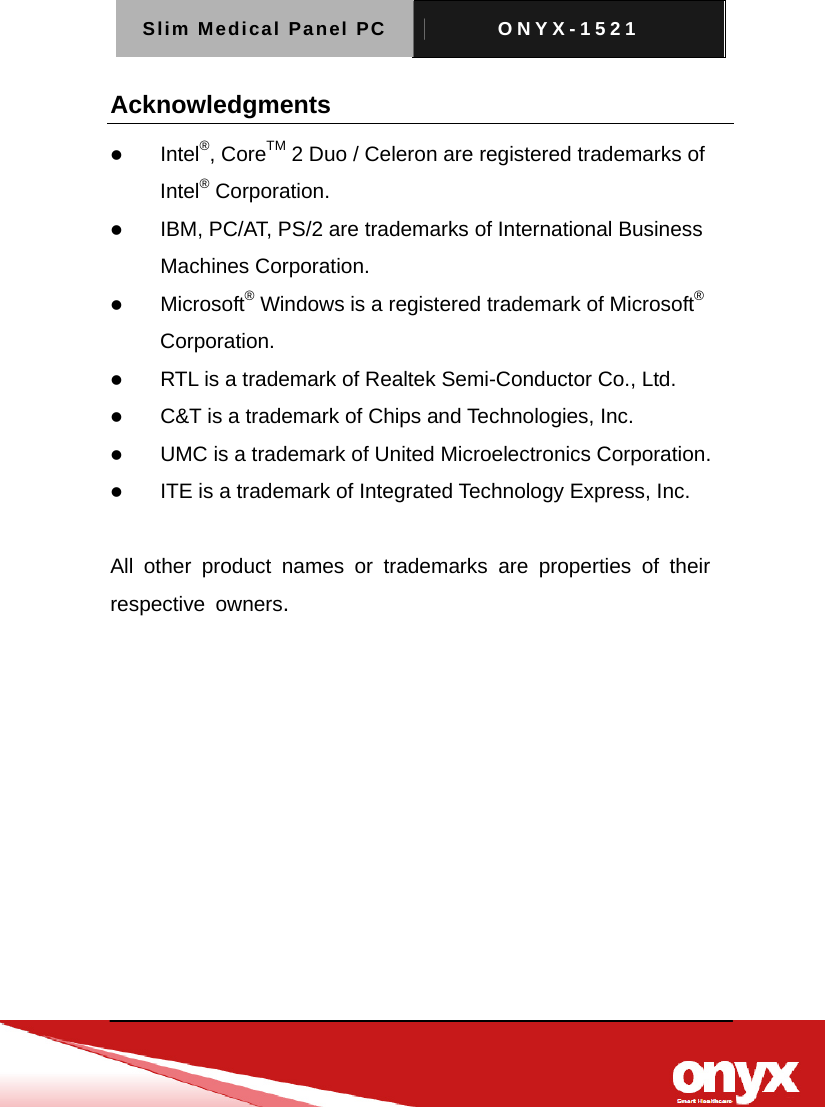 Slim Medical Panel PC  ONYX-1521   Acknowledgments z Intel&reg;, CoreTM 2 Duo / Celeron are registered trademarks of Intel&reg; Corporation. z IBM, PC/AT, PS/2 are trademarks of International Business Machines Corporation. z Microsoft&reg; Windows is a registered trademark of Microsoft&reg; Corporation. z RTL is a trademark of Realtek Semi-Conductor Co., Ltd. z C&amp;T is a trademark of Chips and Technologies, Inc. z UMC is a trademark of United Microelectronics Corporation. z ITE is a trademark of Integrated Technology Express, Inc.  All other product names or trademarks are properties of their  respective owners. 