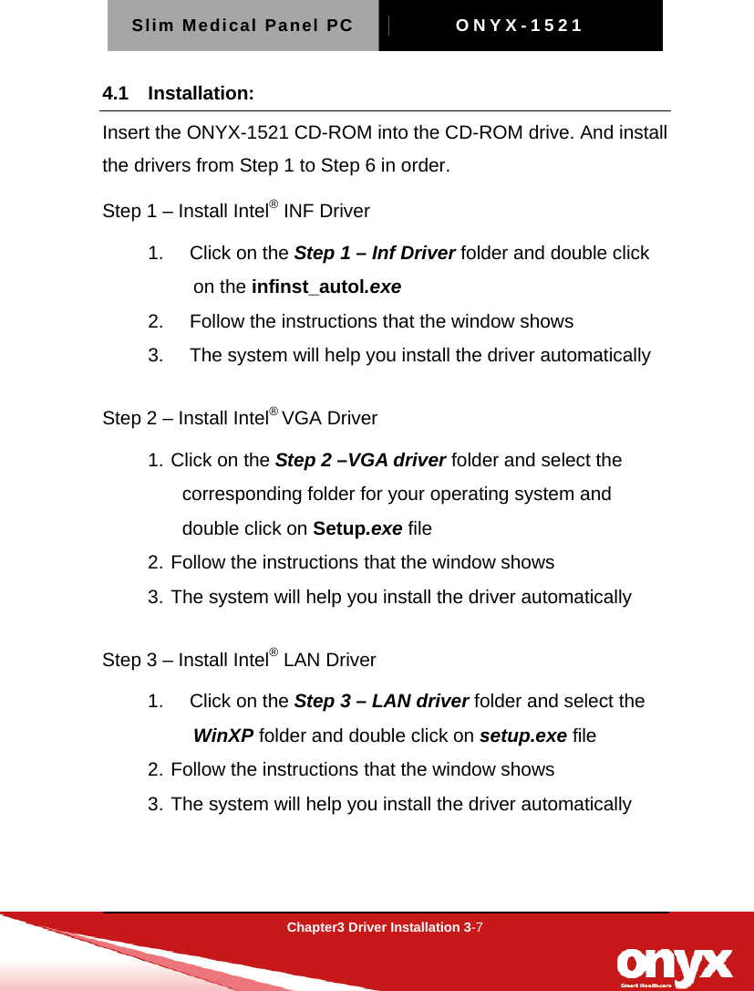 Slim Medical Panel PC  ONYX-1521  Chapter3 Driver Installation 3-7  4.1 Installation: Insert the ONYX-1521 CD-ROM into the CD-ROM drive. And install the drivers from Step 1 to Step 6 in order. Step 1 &ndash; Install Intel&reg; INF Driver   1.   Click on the Step 1 &ndash; Inf Driver folder and double click on the infinst_autol.exe   2.     Follow the instructions that the window shows 3.     The system will help you install the driver automatically  Step 2 &ndash; Install Intel&reg; VGA Driver 1. Click on the Step 2 &ndash;VGA driver folder and select the corresponding folder for your operating system and double click on Setup.exe file 2. Follow the instructions that the window shows 3. The system will help you install the driver automatically  Step 3 &ndash; Install Intel&reg; LAN Driver 1.   Click on the Step 3 &ndash; LAN driver folder and select the WinXP folder and double click on setup.exe file 2. Follow the instructions that the window shows 3. The system will help you install the driver automatically    