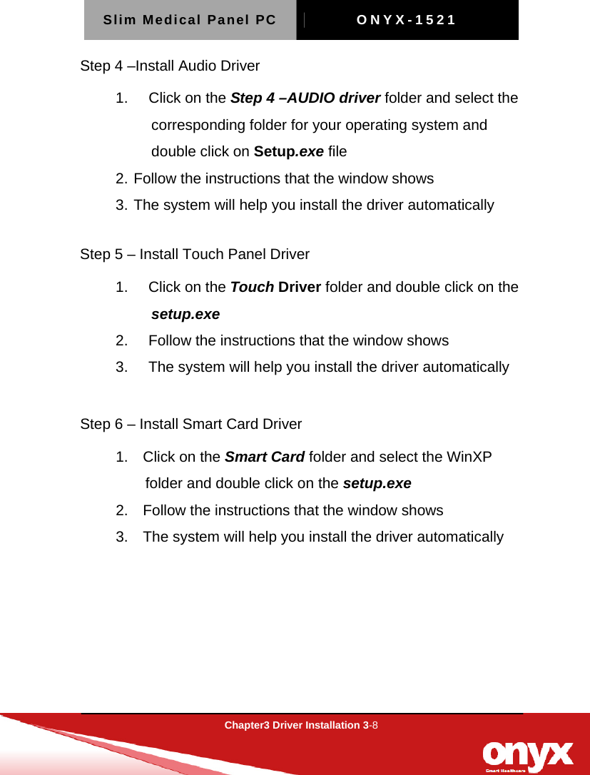 Slim Medical Panel PC  ONYX-1521  Chapter3 Driver Installation 3-8  Step 4 &ndash;Install Audio Driver 1.   Click on the Step 4 &ndash;AUDIO driver folder and select the corresponding folder for your operating system and double click on Setup.exe file 2. Follow the instructions that the window shows 3. The system will help you install the driver automatically  Step 5 &ndash; Install Touch Panel Driver 1.   Click on the Touch Driver folder and double click on the setup.exe 2.     Follow the instructions that the window shows 3.     The system will help you install the driver automatically  Step 6 &ndash; Install Smart Card Driver 1.  Click on the Smart Card folder and select the WinXP folder and double click on the setup.exe 2.    Follow the instructions that the window shows 3.    The system will help you install the driver automatically    