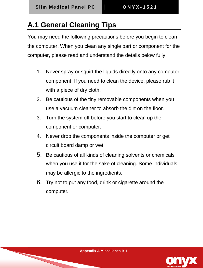 Slim Medical Panel PC  ONYX-1521  Appendix A Miscellanea B-1  A.1 General Cleaning Tips You may need the following precautions before you begin to clean the computer. When you clean any single part or component for the computer, please read and understand the details below fully.   1.  Never spray or squirt the liquids directly onto any computer component. If you need to clean the device, please rub it with a piece of dry cloth.     2.  Be cautious of the tiny removable components when you use a vacuum cleaner to absorb the dirt on the floor.   3.  Turn the system off before you start to clean up the component or computer.   4.  Never drop the components inside the computer or get circuit board damp or wet.    5.  Be cautious of all kinds of cleaning solvents or chemicals when you use it for the sake of cleaning. Some individuals may be allergic to the ingredients.  6.  Try not to put any food, drink or cigarette around the computer.   