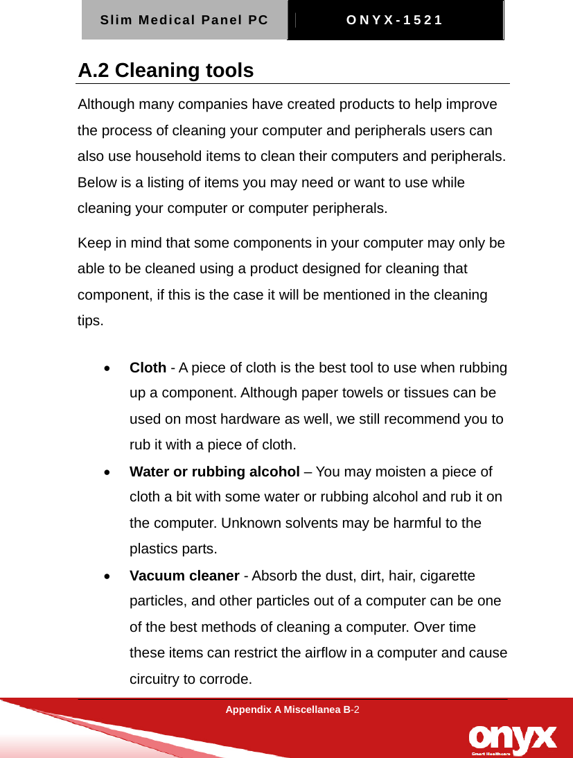 Slim Medical Panel PC  ONYX-1521  Appendix A Miscellanea B-2  A.2 Cleaning tools   Although many companies have created products to help improve the process of cleaning your computer and peripherals users can also use household items to clean their computers and peripherals. Below is a listing of items you may need or want to use while cleaning your computer or computer peripherals.   Keep in mind that some components in your computer may only be able to be cleaned using a product designed for cleaning that component, if this is the case it will be mentioned in the cleaning tips.  &bull; Cloth - A piece of cloth is the best tool to use when rubbing up a component. Although paper towels or tissues can be used on most hardware as well, we still recommend you to rub it with a piece of cloth.   &bull; Water or rubbing alcohol &ndash; You may moisten a piece of cloth a bit with some water or rubbing alcohol and rub it on the computer. Unknown solvents may be harmful to the plastics parts.   &bull; Vacuum cleaner - Absorb the dust, dirt, hair, cigarette particles, and other particles out of a computer can be one of the best methods of cleaning a computer. Over time these items can restrict the airflow in a computer and cause circuitry to corrode.   