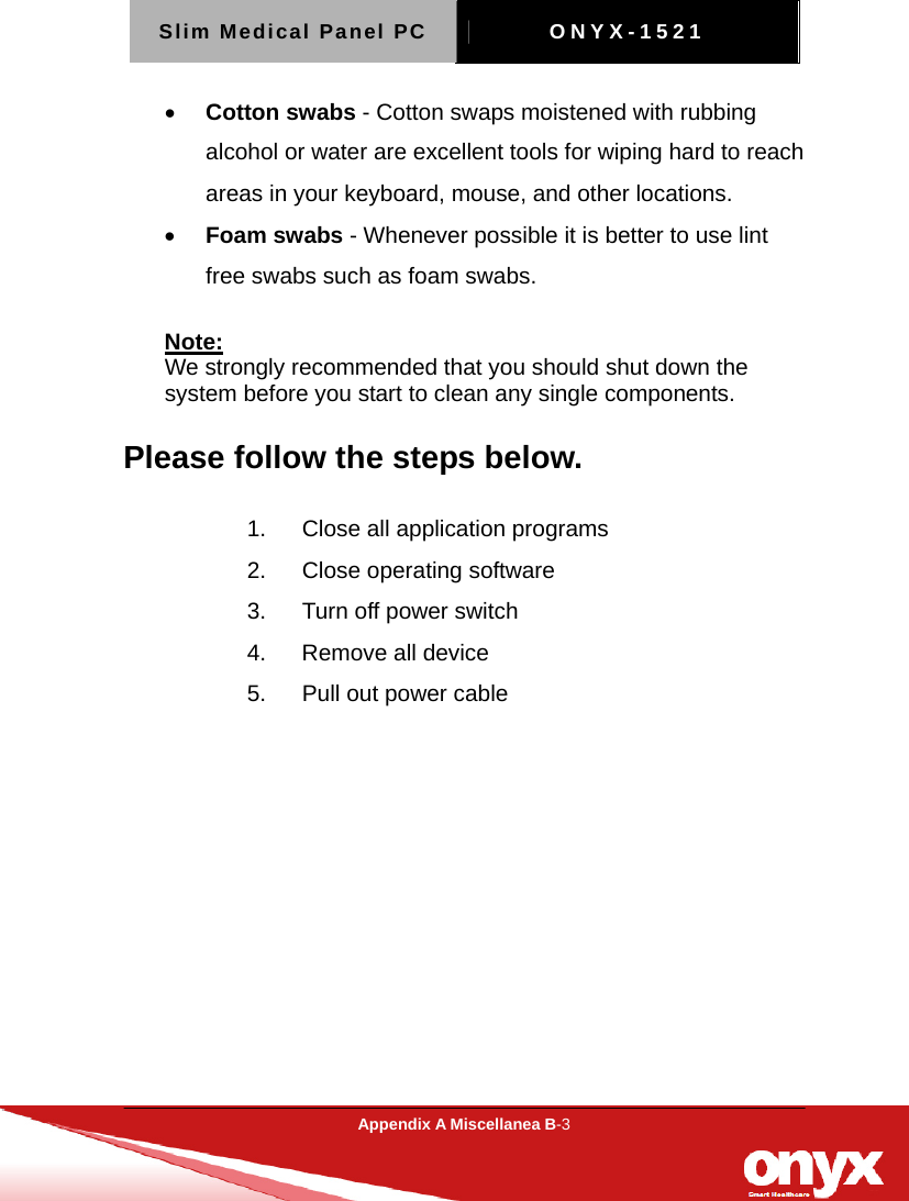 Slim Medical Panel PC  ONYX-1521  Appendix A Miscellanea B-3  &bull; Cotton swabs - Cotton swaps moistened with rubbing alcohol or water are excellent tools for wiping hard to reach areas in your keyboard, mouse, and other locations.   &bull; Foam swabs - Whenever possible it is better to use lint free swabs such as foam swabs.   Note: We strongly recommended that you should shut down the system before you start to clean any single components. Please follow the steps below. 1.  Close all application programs 2.  Close operating software 3.  Turn off power switch   4.  Remove all device 5.  Pull out power cable   