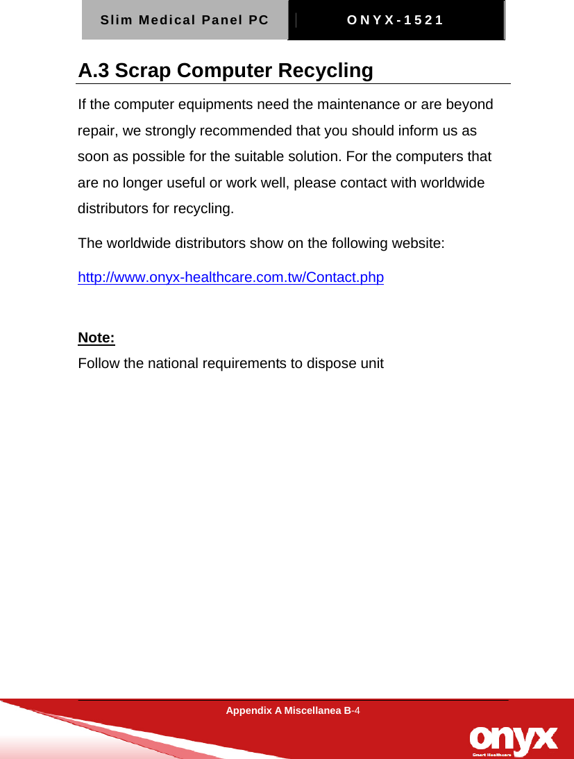 Slim Medical Panel PC  ONYX-1521  Appendix A Miscellanea B-4  A.3 Scrap Computer Recycling If the computer equipments need the maintenance or are beyond repair, we strongly recommended that you should inform us as soon as possible for the suitable solution. For the computers that are no longer useful or work well, please contact with worldwide distributors for recycling. The worldwide distributors show on the following website: http://www.onyx-healthcare.com.tw/Contact.php  Note: Follow the national requirements to dispose unit   